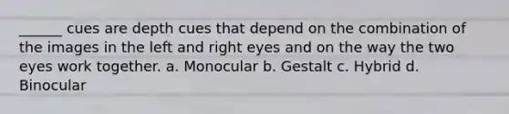 ______ cues are depth cues that depend on the combination of the images in the left and right eyes and on the way the two eyes work together. a. Monocular b. Gestalt c. Hybrid d. Binocular