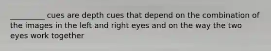 _________ cues are depth cues that depend on the combination of the images in the left and right eyes and on the way the two eyes work together