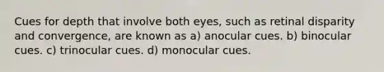 Cues for depth that involve both eyes, such as retinal disparity and convergence, are known as a) anocular cues. b) binocular cues. c) trinocular cues. d) monocular cues.