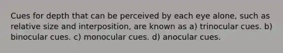 Cues for depth that can be perceived by each eye alone, such as relative size and interposition, are known as a) trinocular cues. b) binocular cues. c) monocular cues. d) anocular cues.