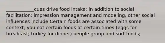 ____________cues drive food intake: In addition to social facilitation; impression management and modeling, other social influences include Certain foods are associated with some context; you eat certain foods at certain times (eggs for breakfast; turkey for dinner) people group and sort foods;