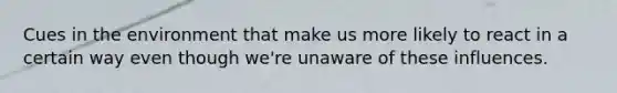 Cues in the environment that make us more likely to react in a certain way even though we're unaware of these influences.