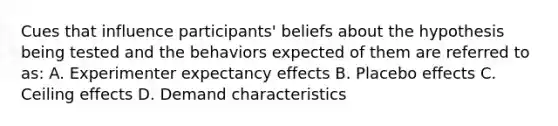 Cues that influence participants' beliefs about the hypothesis being tested and the behaviors expected of them are referred to as: A. Experimenter expectancy effects B. Placebo effects C. Ceiling effects D. Demand characteristics