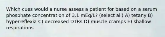 Which cues would a nurse assess a patient for based on a serum phosphate concentration of 3.1 mEq/L? (select all) A) tetany B) hyperreflexia C) decreased DTRs D) muscle cramps E) shallow respirations