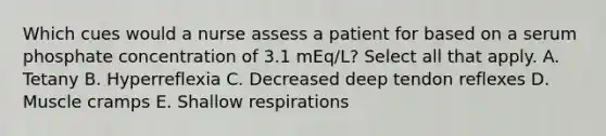 Which cues would a nurse assess a patient for based on a serum phosphate concentration of 3.1 mEq/L? Select all that apply. A. Tetany B. Hyperreflexia C. Decreased deep tendon reflexes D. Muscle cramps E. Shallow respirations