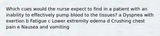 Which cues would the nurse expect to find in a patient with an inability to effectively pump blood to the tissues? a Dyspnea with exertion b Fatigue c Lower extremity edema d Crushing chest pain e Nausea and vomiting