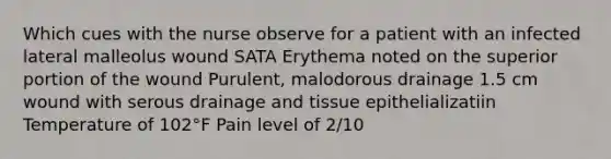 Which cues with the nurse observe for a patient with an infected lateral malleolus wound SATA Erythema noted on the superior portion of the wound Purulent, malodorous drainage 1.5 cm wound with serous drainage and tissue epithelializatiin Temperature of 102°F Pain level of 2/10