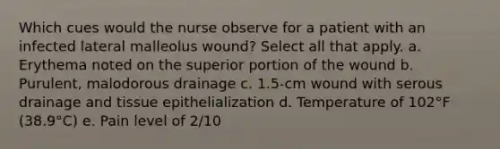 Which cues would the nurse observe for a patient with an infected lateral malleolus wound? Select all that apply. a. Erythema noted on the superior portion of the wound b. Purulent, malodorous drainage c. 1.5-cm wound with serous drainage and tissue epithelialization d. Temperature of 102°F (38.9°C) e. Pain level of 2/10