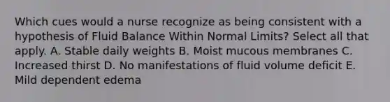 Which cues would a nurse recognize as being consistent with a hypothesis of Fluid Balance Within Normal Limits? Select all that apply. A. Stable daily weights B. Moist mucous membranes C. Increased thirst D. No manifestations of fluid volume deficit E. Mild dependent edema