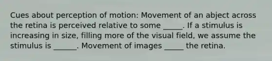 Cues about perception of motion: Movement of an abject across the retina is perceived relative to some _____. If a stimulus is increasing in size, filling more of the visual field, we assume the stimulus is ______. Movement of images _____ the retina.