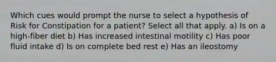 Which cues would prompt the nurse to select a hypothesis of Risk for Constipation for a patient? Select all that apply. a) Is on a high-fiber diet b) Has increased intestinal motility c) Has poor fluid intake d) Is on complete bed rest e) Has an ileostomy