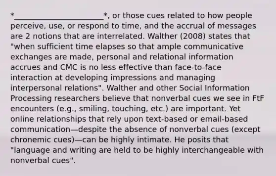 *_______________________*, or those cues related to how people perceive, use, or respond to time, and the accrual of messages are 2 notions that are interrelated. Walther (2008) states that "when sufficient time elapses so that ample communicative exchanges are made, personal and relational information accrues and CMC is no less effective than face-to-face interaction at developing impressions and managing interpersonal relations". Walther and other Social Information Processing researchers believe that nonverbal cues we see in FtF encounters (e.g., smiling, touching, etc.) are important. Yet online relationships that rely upon text-based or email-based communication—despite the absence of nonverbal cues (except chronemic cues)—can be highly intimate. He posits that "language and writing are held to be highly interchangeable with nonverbal cues".