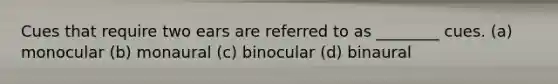 Cues that require two ears are referred to as ________ cues. (a) monocular (b) monaural (c) binocular (d) binaural