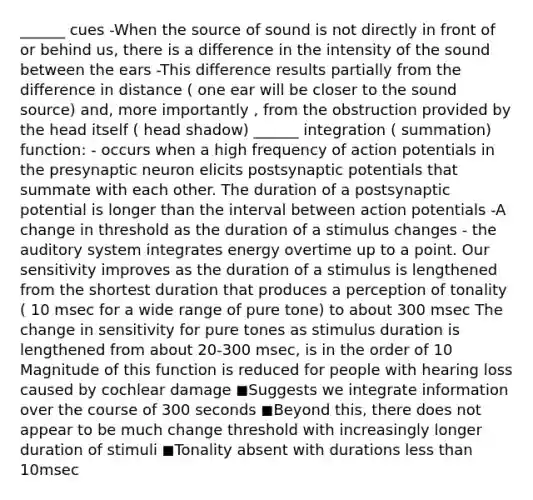 ______ cues -When the source of sound is not directly in front of or behind us, there is a difference in the intensity of the sound between the ears -This difference results partially from the difference in distance ( one ear will be closer to the sound source) and, more importantly , from the obstruction provided by the head itself ( head shadow) ______ integration ( summation) function: - occurs when a high frequency of action potentials in the presynaptic neuron elicits postsynaptic potentials that summate with each other. The duration of a postsynaptic potential is longer than the interval between action potentials -A change in threshold as the duration of a stimulus changes - the auditory system integrates energy overtime up to a point. Our sensitivity improves as the duration of a stimulus is lengthened from the shortest duration that produces a perception of tonality ( 10 msec for a wide range of pure tone) to about 300 msec The change in sensitivity for pure tones as stimulus duration is lengthened from about 20-300 msec, is in the order of 10 Magnitude of this function is reduced for people with hearing loss caused by cochlear damage ◼Suggests we integrate information over the course of 300 seconds ◼Beyond this, there does not appear to be much change threshold with increasingly longer duration of stimuli ◼Tonality absent with durations less than 10msec