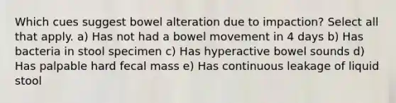 Which cues suggest bowel alteration due to impaction? Select all that apply. a) Has not had a bowel movement in 4 days b) Has bacteria in stool specimen c) Has hyperactive bowel sounds d) Has palpable hard fecal mass e) Has continuous leakage of liquid stool