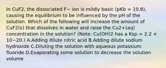 In CuF2, the dissociated F− ion is mildly basic (pKb = 10.8), causing the equilibrium to be influenced by the pH of the solution. Which of the following will increase the amount of CuF2(s) that dissolves in water and raise the Cu2+(aq) concentration in the solution? (Note: Cu(OH)2 has a Ksp = 2.2 × 10−20.) A.Adding dilute nitric acid B.Adding dilute sodium hydroxide C.Diluting the solution with aqueous potassium fluoride D.Evaporating some solution to decrease the solution volume