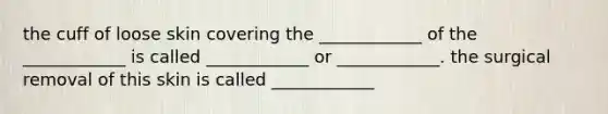 the cuff of loose skin covering the ____________ of the ____________ is called ____________ or ____________. the surgical removal of this skin is called ____________