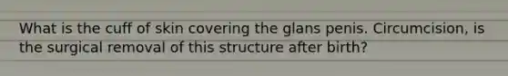What is the cuff of skin covering the glans penis. Circumcision, is the surgical removal of this structure after birth?