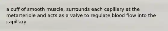 a cuff of smooth muscle, surrounds each capillary at the metarteriole and acts as a valve to regulate blood flow into the capillary