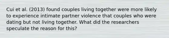 Cui et al. (2013) found couples living together were more likely to experience intimate partner violence that couples who were dating but not living together. What did the researchers speculate the reason for this?