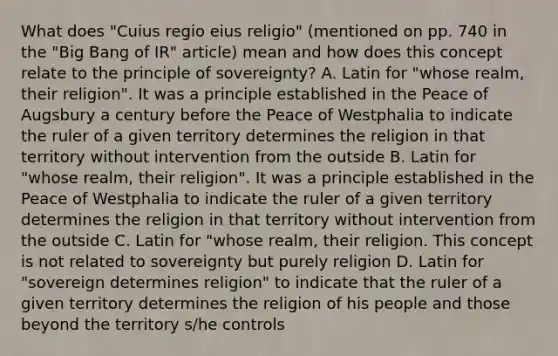 What does "Cuius regio eius religio" (mentioned on pp. 740 in the "Big Bang of IR" article) mean and how does this concept relate to the principle of sovereignty? A. Latin for "whose realm, their religion". It was a principle established in the Peace of Augsbury a century before the Peace of Westphalia to indicate the ruler of a given territory determines the religion in that territory without intervention from the outside B. Latin for "whose realm, their religion". It was a principle established in the Peace of Westphalia to indicate the ruler of a given territory determines the religion in that territory without intervention from the outside C. Latin for "whose realm, their religion. This concept is not related to sovereignty but purely religion D. Latin for "sovereign determines religion" to indicate that the ruler of a given territory determines the religion of his people and those beyond the territory s/he controls