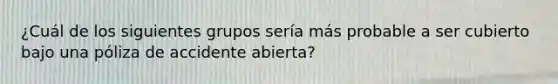 ¿Cuál de los siguientes grupos sería más probable a ser cubierto bajo una póliza de accidente abierta?