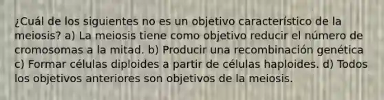 ¿Cuál de los siguientes no es un objetivo característico de la meiosis? a) La meiosis tiene como objetivo reducir el número de cromosomas a la mitad. b) Producir una recombinación genética c) Formar células diploides a partir de células haploides. d) Todos los objetivos anteriores son objetivos de la meiosis.