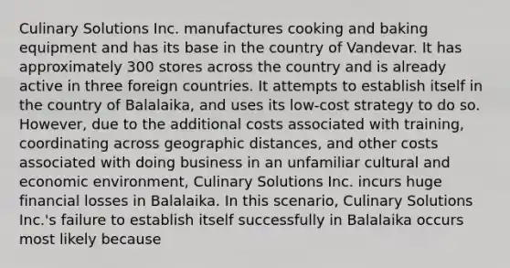 Culinary Solutions Inc. manufactures cooking and baking equipment and has its base in the country of Vandevar. It has approximately 300 stores across the country and is already active in three foreign countries. It attempts to establish itself in the country of Balalaika, and uses its low-cost strategy to do so. However, due to the additional costs associated with training, coordinating across geographic distances, and other costs associated with doing business in an unfamiliar cultural and economic environment, Culinary Solutions Inc. incurs huge financial losses in Balalaika. In this scenario, Culinary Solutions Inc.'s failure to establish itself successfully in Balalaika occurs most likely because