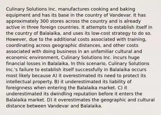 Culinary Solutions Inc. manufactures cooking and baking equipment and has its base in the country of Vandevar. It has approximately 300 stores across the country and is already active in three foreign countries. It attempts to establish itself in the country of Balalaika, and uses its low-cost strategy to do so. However, due to the additional costs associated with training, coordinating across geographic distances, and other costs associated with doing business in an unfamiliar cultural and economic environment, Culinary Solutions Inc. incurs huge financial losses in Balalaika. In this scenario, Culinary Solutions Inc.'s failure to establish itself successfully in Balalaika occurs most likely because A) it overestimated its need to protect its intellectual property. B) it underestimated its liability of foreignness when entering the Balalaika market. C) it underestimated its dwindling reputation before it enters the Balalaika market. D) it overestimates the geographic and cultural distance between Vandevar and Balalaika.