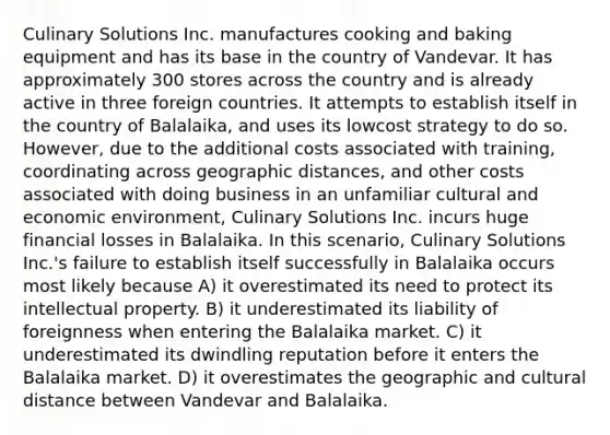 Culinary Solutions Inc. manufactures cooking and baking equipment and has its base in the country of Vandevar. It has approximately 300 stores across the country and is already active in three foreign countries. It attempts to establish itself in the country of Balalaika, and uses its lowcost strategy to do so. However, due to the additional costs associated with training, coordinating across geographic distances, and other costs associated with doing business in an unfamiliar cultural and economic environment, Culinary Solutions Inc. incurs huge financial losses in Balalaika. In this scenario, Culinary Solutions Inc.'s failure to establish itself successfully in Balalaika occurs most likely because A) it overestimated its need to protect its intellectual property. B) it underestimated its liability of foreignness when entering the Balalaika market. C) it underestimated its dwindling reputation before it enters the Balalaika market. D) it overestimates the geographic and cultural distance between Vandevar and Balalaika.