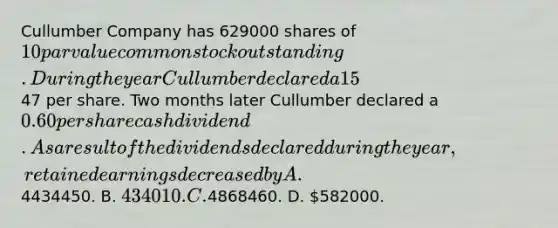 Cullumber Company has 629000 shares of 10 par value common stock outstanding. During the year Cullumber declared a 15% stock dividend when the market price of the stock was47 per share. Two months later Cullumber declared a 0.60 per share cash dividend. As a result of the dividends declared during the year, retained earnings decreased by A.4434450. B. 434010. C.4868460. D. 582000.