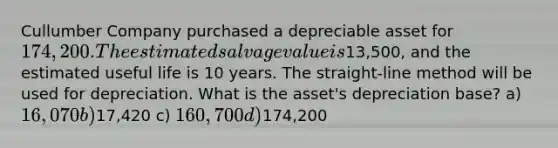 Cullumber Company purchased a depreciable asset for 174,200. The estimated salvage value is13,500, and the estimated useful life is 10 years. The straight-line method will be used for depreciation. What is the asset's depreciation base? a) 16,070 b)17,420 c) 160,700 d)174,200