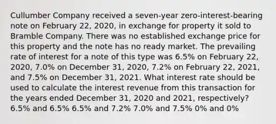 Cullumber Company received a seven-year zero-interest-bearing note on February 22, 2020, in exchange for property it sold to Bramble Company. There was no established exchange price for this property and the note has no ready market. The prevailing rate of interest for a note of this type was 6.5% on February 22, 2020, 7.0% on December 31, 2020, 7.2% on February 22, 2021, and 7.5% on December 31, 2021. What interest rate should be used to calculate the interest revenue from this transaction for the years ended December 31, 2020 and 2021, respectively? 6.5% and 6.5% 6.5% and 7.2% 7.0% and 7.5% 0% and 0%