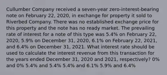 Cullumber Company received a seven-year zero-interest-bearing note on February 22, 2020, in exchange for property it sold to Riverbed Company. There was no established exchange price for this property and the note has no ready market. The prevailing rate of interest for a note of this type was 5.4% on February 22, 2020, 5.9% on December 31, 2020, 6.1% on February 22, 2021, and 6.4% on December 31, 2021. What interest rate should be used to calculate the interest revenue from this transaction for the years ended December 31, 2020 and 2021, respectively? 0% and 0% 5.4% and 5.4% 5.4% and 6.1% 5.9% and 6.4%