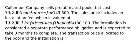 Cullumber Company sells prefabricated pools that cost 76,300 to customers for143,500. The sales price includes an installation fee, which is valued at 19,300. The fair value of the pool is130,100. The installation is considered a separate performance obligation and is expected to take 3 months to complete. The transaction price allocated to the pool and the installation is