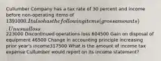 Cullumber Company has a tax rate of 30 percent and income before non-operating items of 1391000. It also has the following items (gross amounts). Unusual loss223000 Discontinued operations loss 604500 Gain on disposal of equipment 46500 Change in accounting principle increasing prior year's income317500 What is the amount of income tax expense Cullumber would report on its income statement?