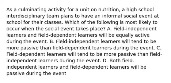 As a culminating activity for a unit on nutrition, a high school interdisciplinary team plans to have an informal social event at school for their classes. Which of the following is most likely to occur when the social event takes place? A. Field-independent learners and field-dependent learners will be equally active during the event. B. Field-independent learners will tend to be more passive than field-dependent learners during the event. C. Field-dependent learners will tend to be more passive than field-independent learners during the event. D. Both field-independent learners and field-dependent learners will be passive during the event