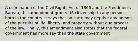 A culmination of the Civil Rights Act of 1866 and the Freedmen's Bureau, this amendment grants US citizenship to any person born in the country. It says that no state may deprive any person of the pursuits of life, liberty, and property without due process of the law. Finally, this amendment also states that the federal government has more say than the state government