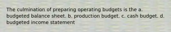 The culmination of preparing <a href='https://www.questionai.com/knowledge/kCAQj70Dv6-operating-budgets' class='anchor-knowledge'>operating budgets</a> is the a. budgeted balance sheet. b. production budget. c. <a href='https://www.questionai.com/knowledge/k5eyRVQLz3-cash-budget' class='anchor-knowledge'>cash budget</a>. d. <a href='https://www.questionai.com/knowledge/kWVg0aX6D7-budgeted-income-statement' class='anchor-knowledge'>budgeted income statement</a>