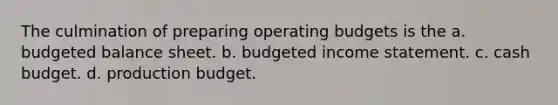 The culmination of preparing operating budgets is the a. budgeted balance sheet. b. budgeted income statement. c. cash budget. d. production budget.