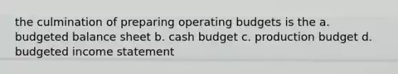 the culmination of preparing <a href='https://www.questionai.com/knowledge/kCAQj70Dv6-operating-budgets' class='anchor-knowledge'>operating budgets</a> is the a. budgeted balance sheet b. <a href='https://www.questionai.com/knowledge/k5eyRVQLz3-cash-budget' class='anchor-knowledge'>cash budget</a> c. production budget d. <a href='https://www.questionai.com/knowledge/kWVg0aX6D7-budgeted-income-statement' class='anchor-knowledge'>budgeted income statement</a>