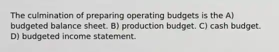 The culmination of preparing <a href='https://www.questionai.com/knowledge/kCAQj70Dv6-operating-budgets' class='anchor-knowledge'>operating budgets</a> is the A) budgeted balance sheet. B) production budget. C) <a href='https://www.questionai.com/knowledge/k5eyRVQLz3-cash-budget' class='anchor-knowledge'>cash budget</a>. D) <a href='https://www.questionai.com/knowledge/kWVg0aX6D7-budgeted-income-statement' class='anchor-knowledge'>budgeted income statement</a>.