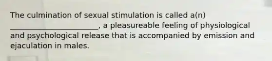 The culmination of sexual stimulation is called a(n) _______________________, a pleasureable feeling of physiological and psychological release that is accompanied by emission and ejaculation in males.