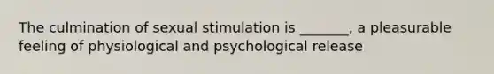 The culmination of sexual stimulation is _______, a pleasurable feeling of physiological and psychological release