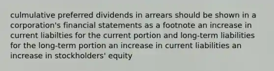 culmulative preferred dividends in arrears should be shown in a corporation's <a href='https://www.questionai.com/knowledge/kFBJaQCz4b-financial-statements' class='anchor-knowledge'>financial statements</a> as a footnote an increase in current liabilties for the current portion and long-term liabilities for the long-term portion an increase in current liabilities an increase in stockholders' equity