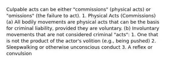 Culpable acts can be either "commissions" (physical acts) or "omissions" (the failure to act). 1. Physical Acts (Commissions) (a) All bodily movements are physical acts that can be the basis for criminal liability, provided they are voluntary. (b) Involuntary movements that are not considered criminal "acts": 1. One that is not the product of the actor's volition (e.g., being pushed) 2. Sleepwalking or otherwise unconscious conduct 3. A reflex or convulsion