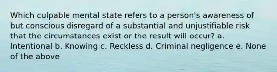 Which culpable mental state refers to a person's awareness of but conscious disregard of a substantial and unjustifiable risk that the circumstances exist or the result will occur? a. Intentional b. Knowing c. Reckless d. Criminal negligence e. None of the above