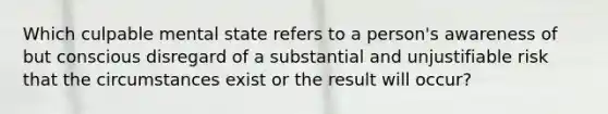 Which culpable mental state refers to a person's awareness of but conscious disregard of a substantial and unjustifiable risk that the circumstances exist or the result will occur?