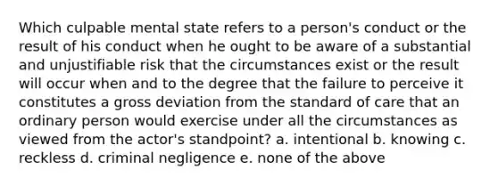 Which culpable mental state refers to a person's conduct or the result of his conduct when he ought to be aware of a substantial and unjustifiable risk that the circumstances exist or the result will occur when and to the degree that the failure to perceive it constitutes a gross deviation from the standard of care that an ordinary person would exercise under all the circumstances as viewed from the actor's standpoint? a. intentional b. knowing c. reckless d. criminal negligence e. none of the above