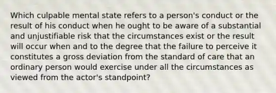 Which culpable mental state refers to a person's conduct or the result of his conduct when he ought to be aware of a substantial and unjustifiable risk that the circumstances exist or the result will occur when and to the degree that the failure to perceive it constitutes a gross deviation from the standard of care that an ordinary person would exercise under all the circumstances as viewed from the actor's standpoint?